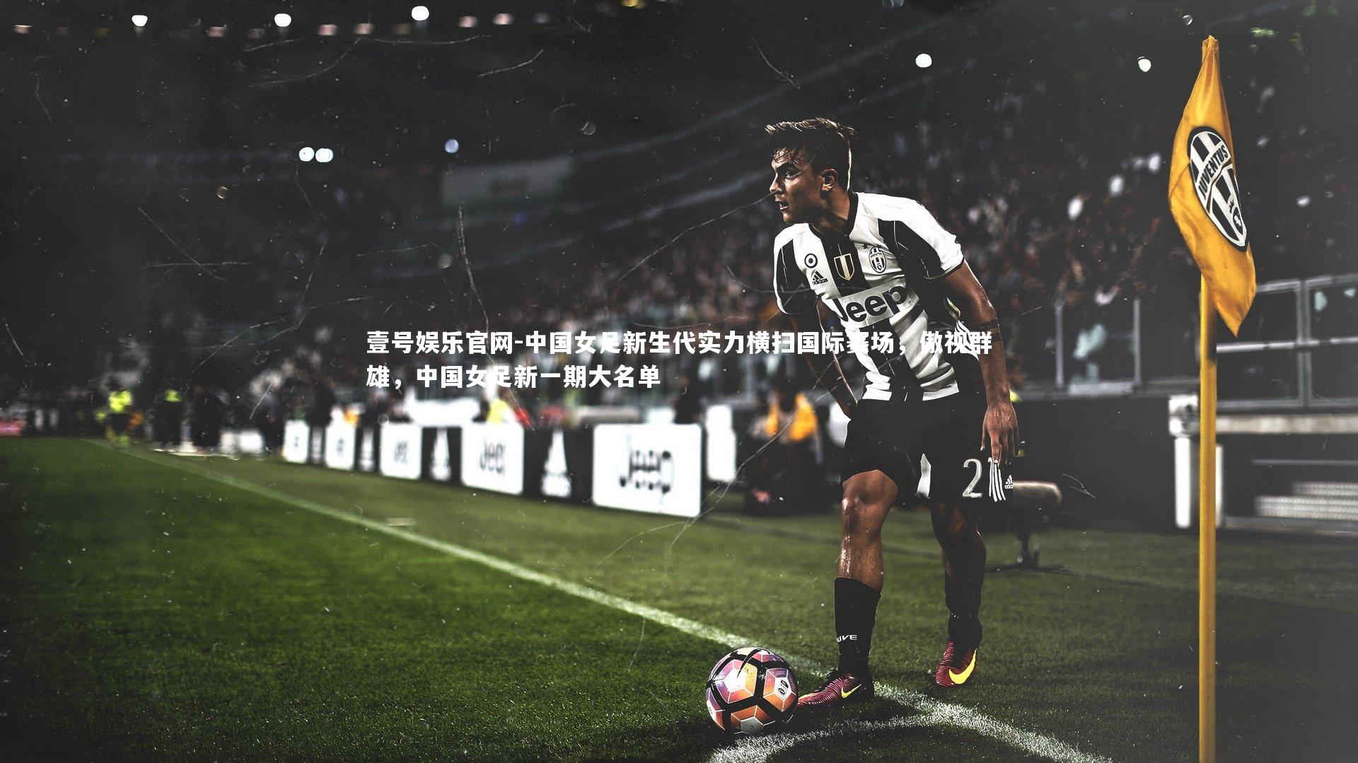 壹号娱乐官网-中国女足新生代实力横扫国际赛场，傲视群雄，中国女足新一期大名单